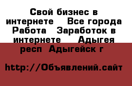 Свой бизнес в интернете. - Все города Работа » Заработок в интернете   . Адыгея респ.,Адыгейск г.